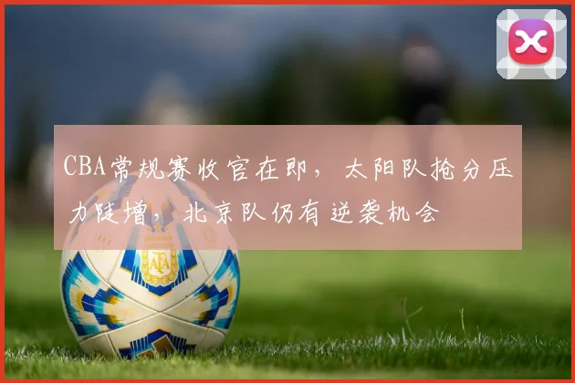 CBA常规赛收官在即，太阳队抢分压力陡增，北京队仍有逆袭机会