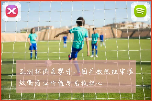 亚洲杯热度攀升，国乒教练组审慎权衡商业价值与竞技核心