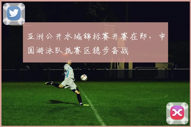 亚洲公开水域锦标赛开赛在即，中国游泳队抵赛区稳步备战