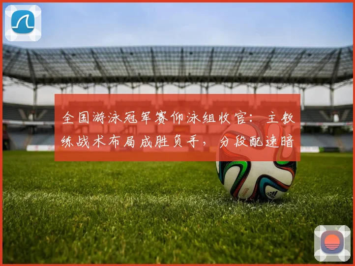 全国游泳冠军赛仰泳组收官：主教练战术布局成胜负手，分段配速暗藏玄机