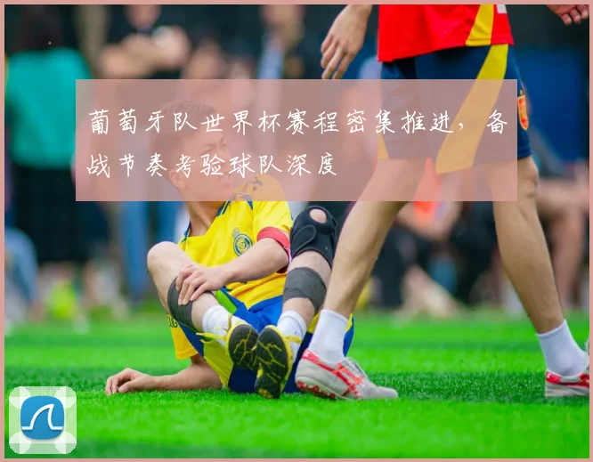 葡萄牙队世界杯赛程密集推进，备战节奏考验球队深度