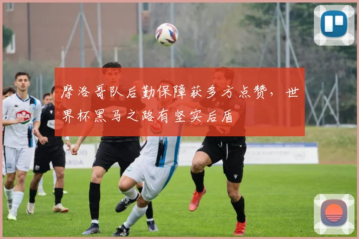 摩洛哥队后勤保障获多方点赞，世界杯黑马之路有坚实后盾