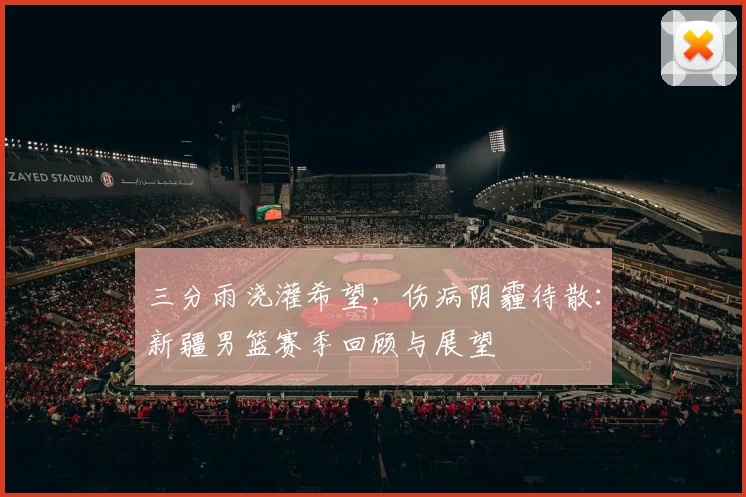 三分雨浇灌希望，伤病阴霾待散：新疆男篮赛季回顾与展望
