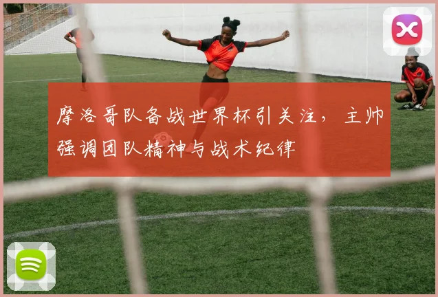摩洛哥队备战世界杯引关注，主帅强调团队精神与战术纪律