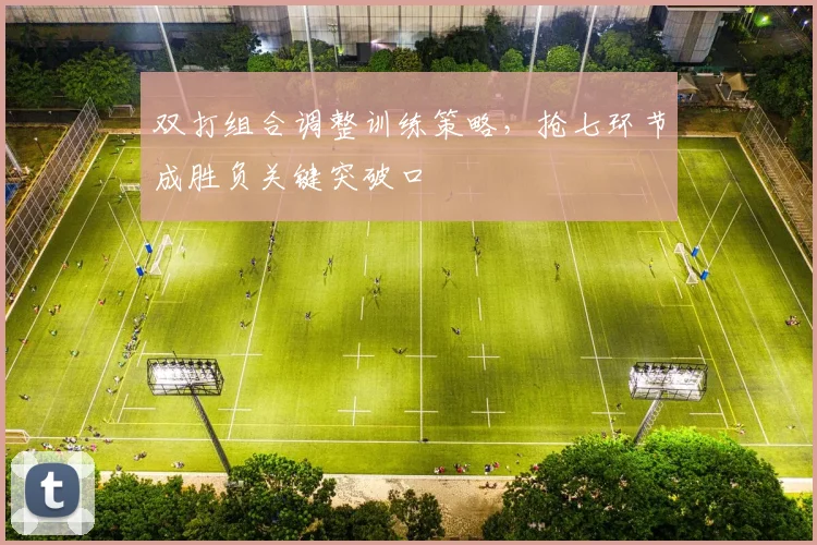 双打组合调整训练策略，抢七环节成胜负关键突破口