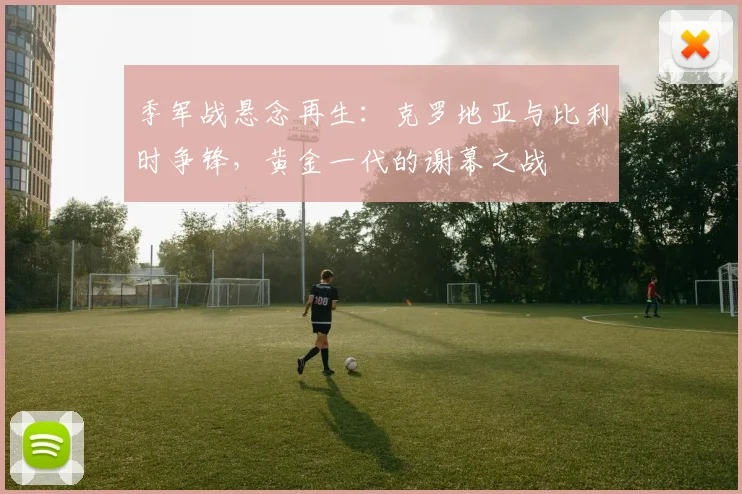 季军战悬念再生：克罗地亚与比利时争锋，黄金一代的谢幕之战