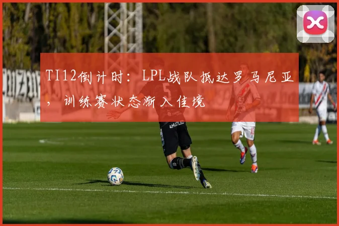 TI12倒计时：LPL战队抵达罗马尼亚，训练赛状态渐入佳境