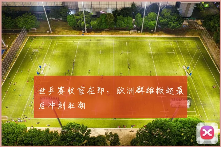 世乒赛收官在即，欧洲群雄掀起最后冲刺狂潮