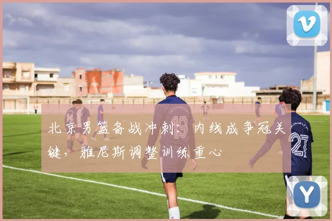 北京男篮备战冲刺：内线成争冠关键，雅尼斯调整训练重心