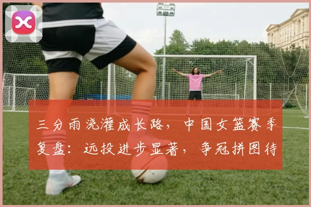 三分雨浇灌成长路，中国女篮赛季复盘：远投进步显著，争冠拼图待补齐