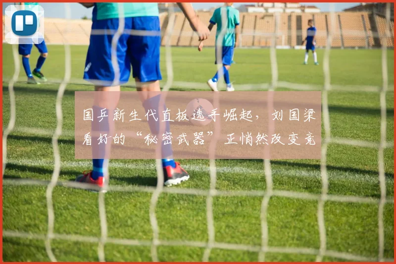 国乒新生代直板选手崛起，刘国梁看好的“秘密武器”正悄然改变竞争格局