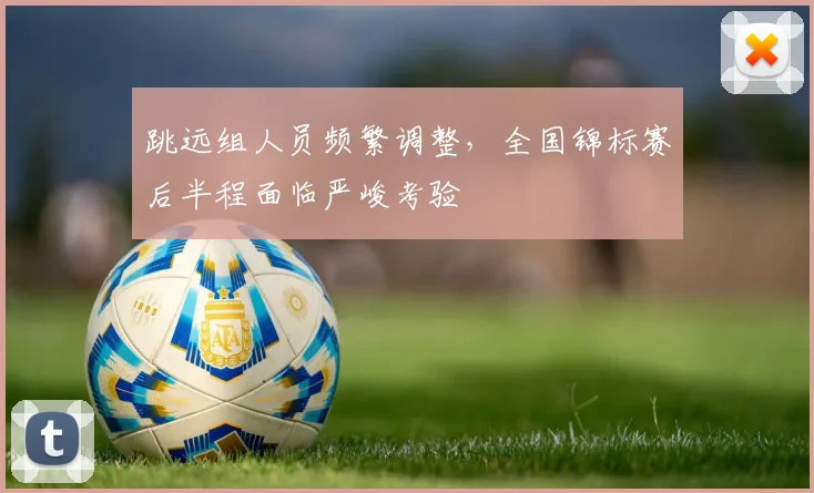 跳远组人员频繁调整，全国锦标赛后半程面临严峻考验