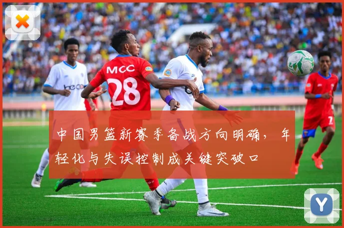 中国男篮新赛季备战方向明确，年轻化与失误控制成关键突破口