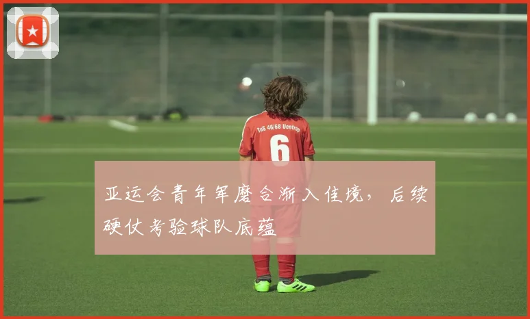 亚运会青年军磨合渐入佳境，后续硬仗考验球队底蕴