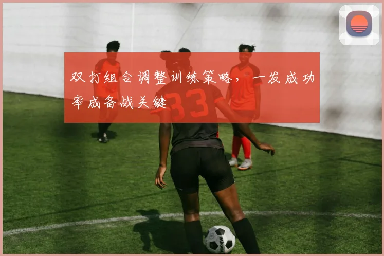 双打组合调整训练策略，一发成功率成备战关键