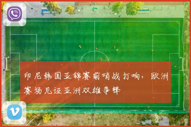 印尼韩国亚锦赛前哨战打响，欧洲赛场见证亚洲双雄争锋