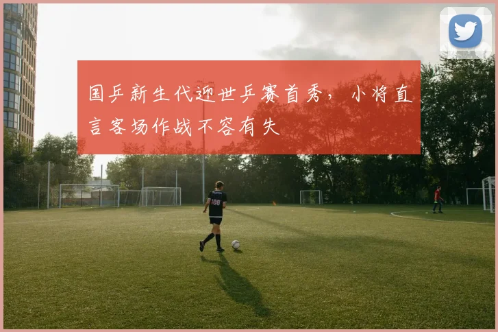 国乒新生代迎世乒赛首秀，小将直言客场作战不容有失