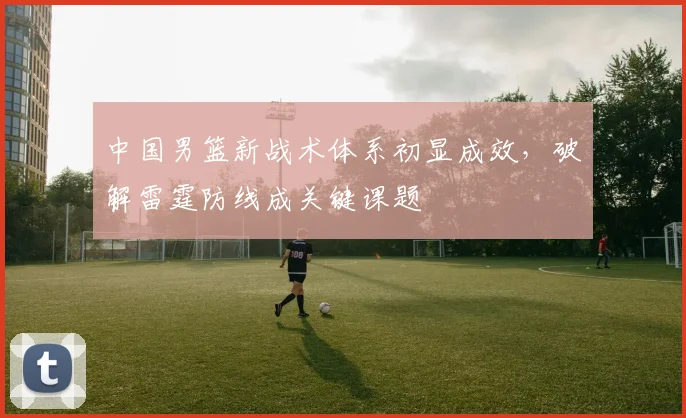 中国男篮新战术体系初显成效，破解雷霆防线成关键课题
