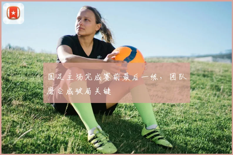 国足主场完成赛前最后一练，团队磨合成破局关键