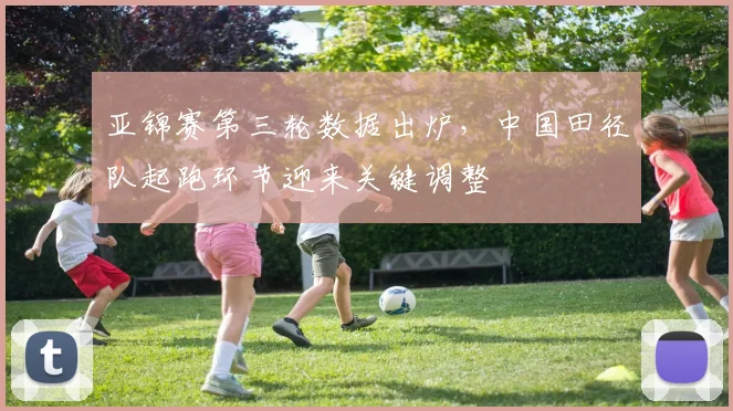 亚锦赛第三轮数据出炉，中国田径队起跑环节迎来关键调整