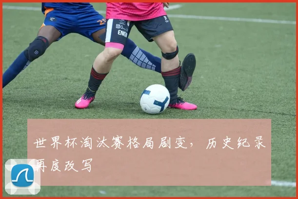 世界杯淘汰赛格局剧变，历史纪录再度改写