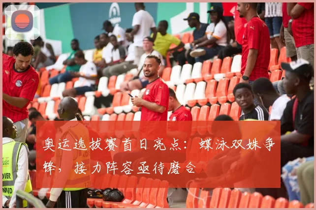 奥运选拔赛首日亮点：蝶泳双姝争锋，接力阵容亟待磨合