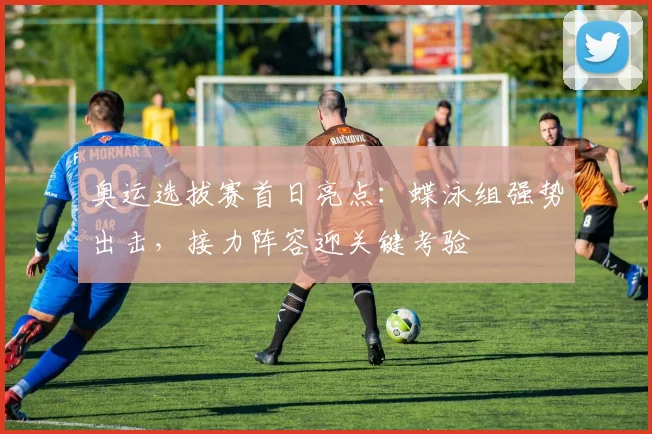 奥运选拔赛首日亮点：蝶泳组强势出击，接力阵容迎关键考验