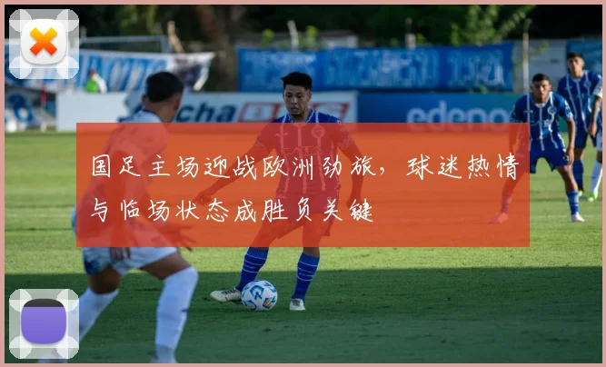 国足主场迎战欧洲劲旅，球迷热情与临场状态成胜负关键