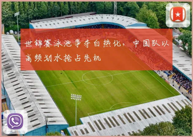 世锦赛泳池争夺白热化，中国队以高频划水抢占先机