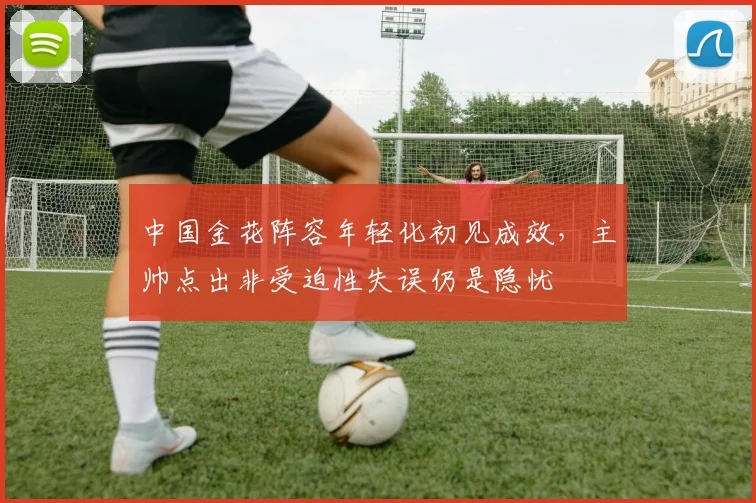 中国金花阵容年轻化初见成效，主帅点出非受迫性失误仍是隐忧