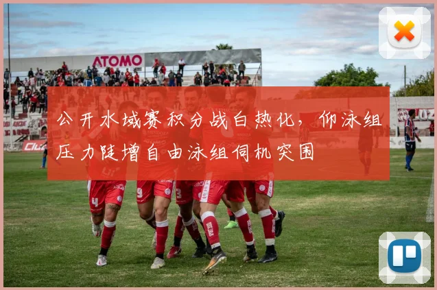 公开水域赛积分战白热化，仰泳组压力陡增自由泳组伺机突围