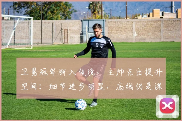 卫冕冠军渐入佳境，主帅点出提升空间：细节进步明显，底线仍是课题
