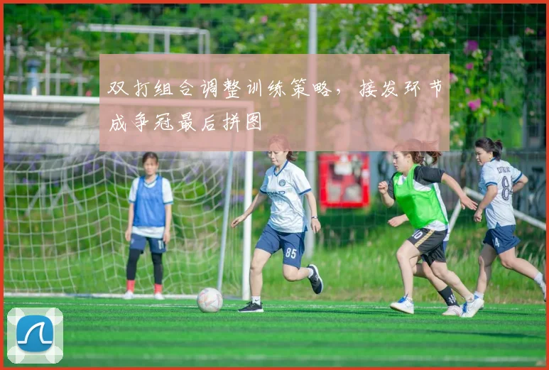 双打组合调整训练策略，接发环节成争冠最后拼图