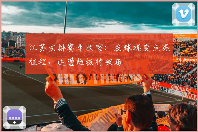 江苏女排赛季收官：发球蜕变点亮征程，运营短板待破局