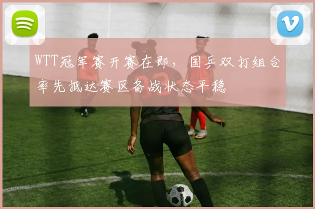 WTT冠军赛开赛在即，国乒双打组合率先抵达赛区备战状态平稳