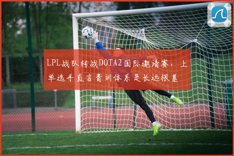 LPL战队转战DOTA2国际邀请赛，上单选手直言青训体系是长远根基