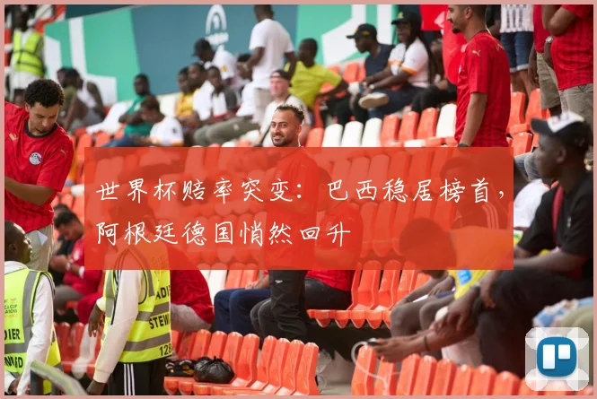 世界杯赔率突变：巴西稳居榜首，阿根廷德国悄然回升