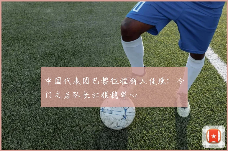 中国代表团巴黎征程渐入佳境：冷门之后队长扛旗稳军心