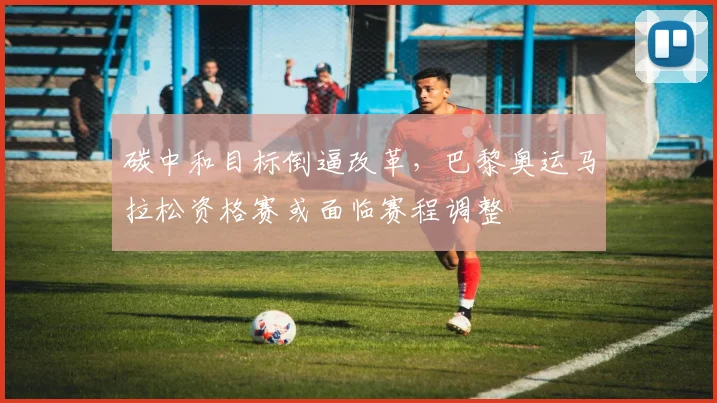 碳中和目标倒逼改革，巴黎奥运马拉松资格赛或面临赛程调整