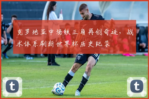 克罗地亚中场铁三角再创奇迹，战术体系刷新世界杯历史纪录