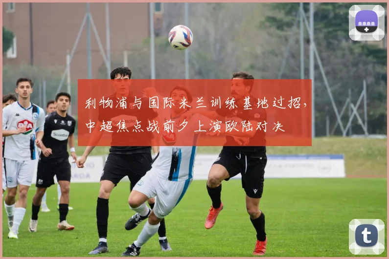 利物浦与国际米兰训练基地过招，中超焦点战前夕上演欧陆对决