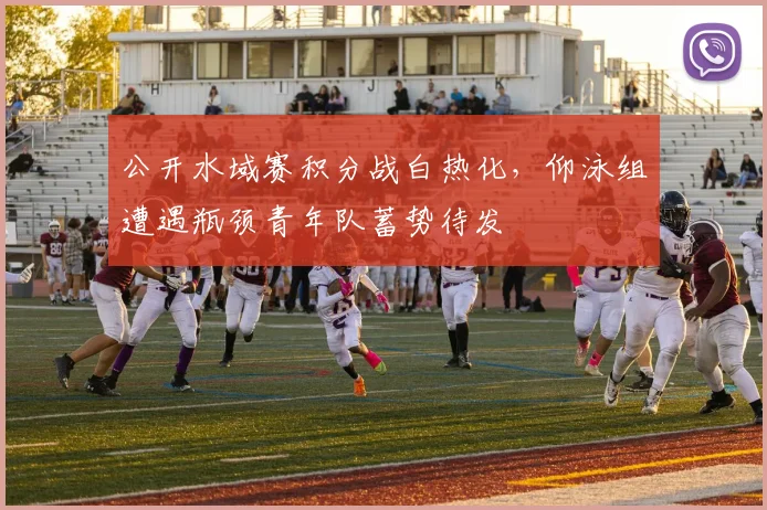 公开水域赛积分战白热化，仰泳组遭遇瓶颈青年队蓄势待发
