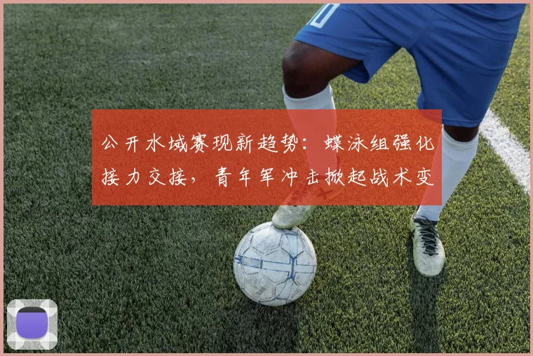 公开水域赛现新趋势：蝶泳组强化接力交接，青年军冲击掀起战术变革
