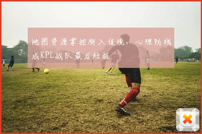 地图资源掌控渐入佳境，心理防线成KPL战队最后短板