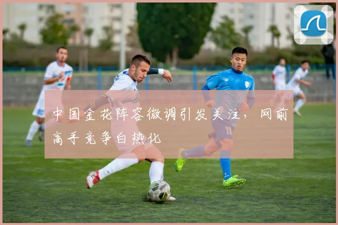中国金花阵容微调引发关注，网前高手竞争白热化