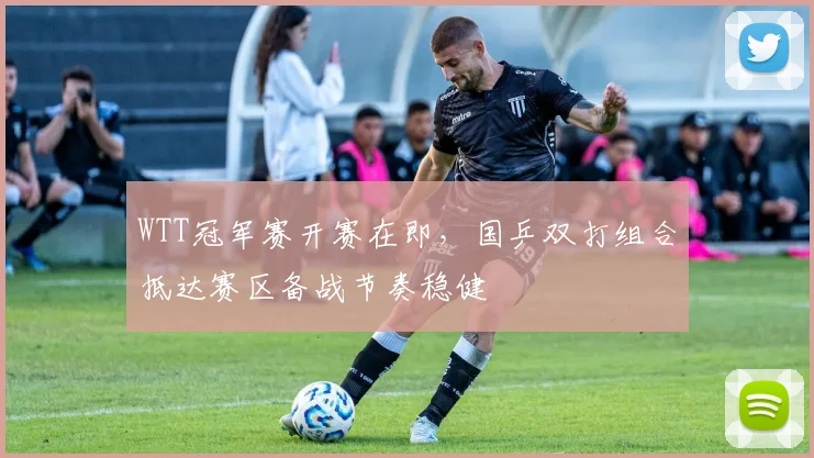 WTT冠军赛开赛在即，国乒双打组合抵达赛区备战节奏稳健