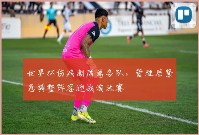 世界杯伤病潮席卷各队，管理层紧急调整阵容迎战淘汰赛
