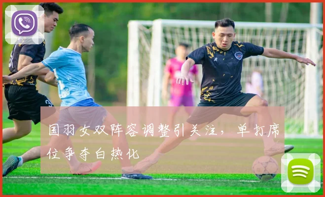 国羽女双阵容调整引关注，单打席位争夺白热化