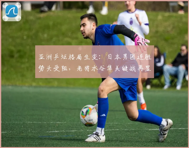 亚洲乒坛格局生变：日本男团连胜势头受阻，老将水谷隼关键战再显价值