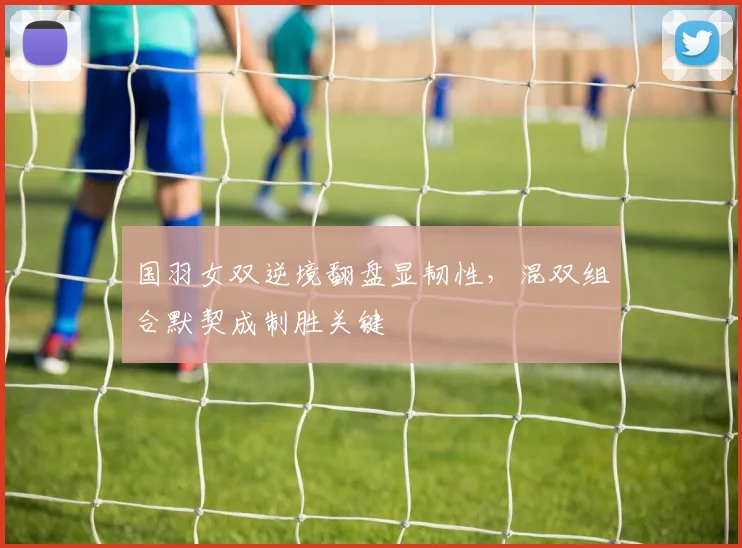 国羽女双逆境翻盘显韧性，混双组合默契成制胜关键